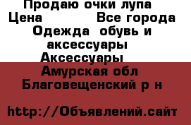 Продаю очки лупа › Цена ­ 2 500 - Все города Одежда, обувь и аксессуары » Аксессуары   . Амурская обл.,Благовещенский р-н